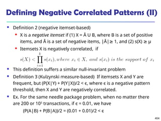 404
Defining Negative Correlated Patterns (II)
 Definition 2 (negative itemset-based)
 X is a negative itemset if (1) X = Ā U B, where B is a set of positive
items, and Ā is a set of negative items, |Ā| 1, and (2) s(X)
≥ ≥ μ
 Itemsets X is negatively correlated, if
 This definition suffers a similar null-invariant problem
 Definition 3 (Kulzynski measure-based) If itemsets X and Y are
frequent, but (P(X|Y) + P(Y|X))/2 < є, where є is a negative pattern
threshold, then X and Y are negatively correlated.
 Ex. For the same needle package problem, when no matter there
are 200 or 105
transactions, if є = 0.01, we have
(P(A|B) + P(B|A))/2 = (0.01 + 0.01)/2 < є
 