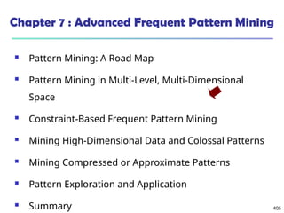 405
Chapter 7 : Advanced Frequent Pattern Mining
 Pattern Mining: A Road Map
 Pattern Mining in Multi-Level, Multi-Dimensional
Space
 Constraint-Based Frequent Pattern Mining
 Mining High-Dimensional Data and Colossal Patterns
 Mining Compressed or Approximate Patterns
 Pattern Exploration and Application
 Summary
 