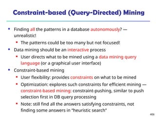 406
Constraint-based (Query-Directed) Mining
 Finding all the patterns in a database autonomously? —
unrealistic!
 The patterns could be too many but not focused!
 Data mining should be an interactive process
 User directs what to be mined using a data mining query
language (or a graphical user interface)
 Constraint-based mining
 User flexibility: provides constraints on what to be mined
 Optimization: explores such constraints for efficient mining —
constraint-based mining: constraint-pushing, similar to push
selection first in DB query processing
 Note: still find all the answers satisfying constraints, not
finding some answers in “heuristic search”
 