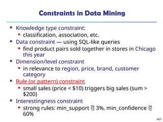 407
Constraints in Data Mining
 Knowledge type constraint:
 classification, association, etc.
 Data constraint — using SQL-like queries
 find product pairs sold together in stores in Chicago
this year
 Dimension/level constraint
 in relevance to region, price, brand, customer
category
 Rule (or pattern) constraint
 small sales (price < $10) triggers big sales (sum >
$200)
 Interestingness constraint
 strong rules: min_support  3%, min_confidence 
60%
 