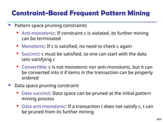 409
Constraint-Based Frequent Pattern Mining
 Pattern space pruning constraints
 Anti-monotonic: If constraint c is violated, its further mining
can be terminated
 Monotonic: If c is satisfied, no need to check c again
 Succinct: c must be satisfied, so one can start with the data
sets satisfying c
 Convertible: c is not monotonic nor anti-monotonic, but it can
be converted into it if items in the transaction can be properly
ordered
 Data space pruning constraint
 Data succinct: Data space can be pruned at the initial pattern
mining process
 Data anti-monotonic: If a transaction t does not satisfy c, t can
be pruned from its further mining
 