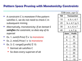 411
Pattern Space Pruning with Monotonicity Constraints
 A constraint C is monotone if the pattern
satisfies C, we do not need to check C in
subsequent mining
 Alternatively, monotonicity: If an itemset S
satisfies the constraint, so does any of its
superset
 Ex. 1. sum(S.Price)  v is monotone
 Ex. 2. min(S.Price)  v is monotone
 Ex. 3. C: range(S.profit)  15
 Itemset ab satisfies C
 So does every superset of ab
TID Transaction
10 a, b, c, d, f
20 b, c, d, f, g, h
30 a, c, d, e, f
40 c, e, f, g
TDB (min_sup=2)
Item Profit
a 40
b 0
c -20
d 10
e -30
f 30
g 20
h -10
 