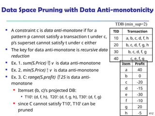 412
Data Space Pruning with Data Anti-monotonicity
 A constraint c is data anti-monotone if for a
pattern p cannot satisfy a transaction t under c,
p’s superset cannot satisfy t under c either
 The key for data anti-monotone is recursive data
reduction
 Ex. 1. sum(S.Price)  v is data anti-monotone
 Ex. 2. min(S.Price)  v is data anti-monotone
 Ex. 3. C: range(S.profit)  25 is data anti-
monotone
 Itemset {b, c}’s projected DB:

T10’: {d, f, h}, T20’: {d, f, g, h}, T30’: {d, f, g}
 since C cannot satisfy T10’, T10’ can be
pruned
TID Transaction
10 a, b, c, d, f, h
20 b, c, d, f, g, h
30 b, c, d, f, g
40 c, e, f, g
TDB (min_sup=2)
Item Profit
a 40
b 0
c -20
d -15
e -30
f -10
g 20
h -5
 