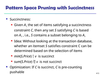 413
Pattern Space Pruning with Succinctness
 Succinctness:
 Given A1, the set of items satisfying a succinctness
constraint C, then any set S satisfying C is based
on A1 , i.e., S contains a subset belonging to A1
 Idea: Without looking at the transaction database,
whether an itemset S satisfies constraint C can be
determined based on the selection of items
 min(S.Price)  v is succinct
 sum(S.Price)  v is not succinct
 Optimization: If C is succinct, C is pre-counting
pushable
 