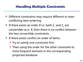 423
Handling Multiple Constraints
 Different constraints may require different or even
conflicting item-ordering
 If there exists an order R s.t. both C1 and C2 are
convertible w.r.t. R, then there is no conflict between
the two convertible constraints
 If there exists conflict on order of items
 Try to satisfy one constraint first
 Then using the order for the other constraint to
mine frequent itemsets in the corresponding
projected database
 