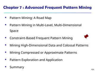 426
Chapter 7 : Advanced Frequent Pattern Mining
 Pattern Mining: A Road Map
 Pattern Mining in Multi-Level, Multi-Dimensional
Space
 Constraint-Based Frequent Pattern Mining
 Mining High-Dimensional Data and Colossal Patterns
 Mining Compressed or Approximate Patterns
 Pattern Exploration and Application
 Summary
 