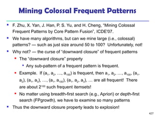 427
Mining Colossal Frequent Patterns
 F. Zhu, X. Yan, J. Han, P. S. Yu, and H. Cheng, “Mining Colossal
Frequent Patterns by Core Pattern Fusion”, ICDE'07.
 We have many algorithms, but can we mine large (i.e., colossal)
patterns? ― such as just size around 50 to 100? Unfortunately, not!
 Why not? ― the curse of “downward closure” of frequent patterns
 The “downward closure” property

Any sub-pattern of a frequent pattern is frequent.
 Example. If (a1, a2, …, a100) is frequent, then a1, a2, …, a100, (a1,
a2), (a1, a3), …, (a1, a100), (a1, a2, a3), … are all frequent! There
are about 2100
such frequent itemsets!
 No matter using breadth-first search (e.g., Apriori) or depth-first
search (FPgrowth), we have to examine so many patterns
 Thus the downward closure property leads to explosion!
 