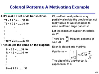 428
Closed/maximal patterns may
partially alleviate the problem but not
really solve it: We often need to
mine scattered large patterns!
Let the minimum support threshold
σ= 20
There are frequent patterns of
size 20
Each is closed and maximal
# patterns =
The size of the answer set is
exponential to n
Colossal Patterns: A Motivating Example
T1 = 1 2 3 4 ….. 39 40
T2 = 1 2 3 4 ….. 39 40
: .
: .
: .
: .
T40=1 2 3 4 ….. 39 40 







20
40
T1 = 2 3 4 ….. 39 40
T2 = 1 3 4 ….. 39 40
: .
: .
: .
: .
T40=1 2 3 4 …… 39
n
n
n n
2
/
2
2
/










Then delete the items on the diagonal
Let’s make a set of 40 transactions
 