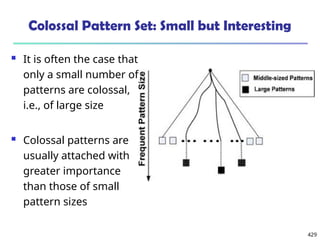 429
Colossal Pattern Set: Small but Interesting
 It is often the case that
only a small number of
patterns are colossal,
i.e., of large size
 Colossal patterns are
usually attached with
greater importance
than those of small
pattern sizes
 