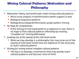 430
Mining Colossal Patterns: Motivation and
Philosophy
 Motivation: Many real-world tasks need mining colossal patterns
 Micro-array analysis in bioinformatics (when support is low)
 Biological sequence patterns
 Biological/sociological/information graph pattern mining
 No hope for completeness
 If the mining of mid-sized patterns is explosive in size, there is
no hope to find colossal patterns efficiently by insisting
“complete set” mining philosophy
 Jumping out of the swamp of the mid-sized results
 What we may develop is a philosophy that may jump out of the
swamp of mid-sized results that are explosive in size and jump
to reach colossal patterns
 Striving for mining almost complete colossal patterns
 The key is to develop a mechanism that may quickly reach
colossal patterns and discover most of them
 