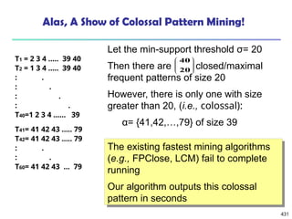431
Let the min-support threshold σ= 20
Then there are closed/maximal
frequent patterns of size 20
However, there is only one with size
greater than 20, (i.e., colossal):
α= {41,42,…,79} of size 39
Alas, A Show of Colossal Pattern Mining!








20
40
T1 = 2 3 4 ….. 39 40
T2 = 1 3 4 ….. 39 40
: .
: .
: .
: .
T40=1 2 3 4 …… 39
T41= 41 42 43 ….. 79
T42= 41 42 43 ….. 79
: .
: .
T60= 41 42 43 … 79
The existing fastest mining algorithms
(e.g., FPClose, LCM) fail to complete
running
Our algorithm outputs this colossal
pattern in seconds
 