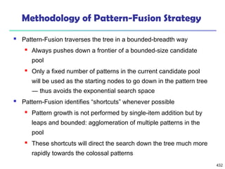 432
Methodology of Pattern-Fusion Strategy
 Pattern-Fusion traverses the tree in a bounded-breadth way
 Always pushes down a frontier of a bounded-size candidate
pool
 Only a fixed number of patterns in the current candidate pool
will be used as the starting nodes to go down in the pattern tree
― thus avoids the exponential search space
 Pattern-Fusion identifies “shortcuts” whenever possible
 Pattern growth is not performed by single-item addition but by
leaps and bounded: agglomeration of multiple patterns in the
pool
 These shortcuts will direct the search down the tree much more
rapidly towards the colossal patterns
 