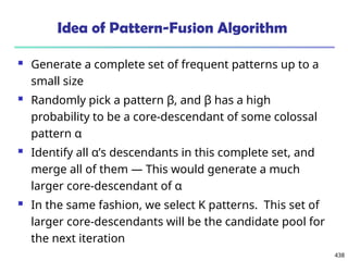 438
Idea of Pattern-Fusion Algorithm
 Generate a complete set of frequent patterns up to a
small size
 Randomly pick a pattern β, and β has a high
probability to be a core-descendant of some colossal
pattern α
 Identify all α’s descendants in this complete set, and
merge all of them ― This would generate a much
larger core-descendant of α
 In the same fashion, we select K patterns. This set of
larger core-descendants will be the candidate pool for
the next iteration
 