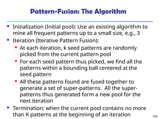439
Pattern-Fusion: The Algorithm
 Initialization (Initial pool): Use an existing algorithm to
mine all frequent patterns up to a small size, e.g., 3
 Iteration (Iterative Pattern Fusion):
 At each iteration, k seed patterns are randomly
picked from the current pattern pool
 For each seed pattern thus picked, we find all the
patterns within a bounding ball centered at the
seed pattern
 All these patterns found are fused together to
generate a set of super-patterns. All the super-
patterns thus generated form a new pool for the
next iteration
 Termination: when the current pool contains no more
than K patterns at the beginning of an iteration
 