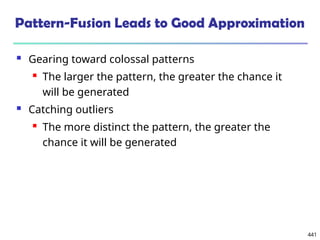 441
Pattern-Fusion Leads to Good Approximation
 Gearing toward colossal patterns
 The larger the pattern, the greater the chance it
will be generated
 Catching outliers
 The more distinct the pattern, the greater the
chance it will be generated
 