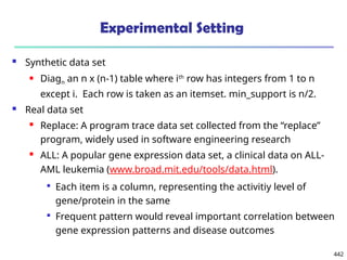 442
Experimental Setting
 Synthetic data set
 Diagn an n x (n-1) table where ith
row has integers from 1 to n
except i. Each row is taken as an itemset. min_support is n/2.
 Real data set
 Replace: A program trace data set collected from the “replace”
program, widely used in software engineering research
 ALL: A popular gene expression data set, a clinical data on ALL-
AML leukemia (www.broad.mit.edu/tools/data.html).

Each item is a column, representing the activitiy level of
gene/protein in the same

Frequent pattern would reveal important correlation between
gene expression patterns and disease outcomes
 