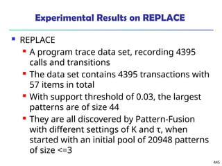 445
Experimental Results on REPLACE
 REPLACE
 A program trace data set, recording 4395
calls and transitions
 The data set contains 4395 transactions with
57 items in total
 With support threshold of 0.03, the largest
patterns are of size 44
 They are all discovered by Pattern-Fusion
with different settings of K and τ, when
started with an initial pool of 20948 patterns
of size <=3
 