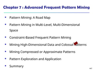 447
Chapter 7 : Advanced Frequent Pattern Mining
 Pattern Mining: A Road Map
 Pattern Mining in Multi-Level, Multi-Dimensional
Space
 Constraint-Based Frequent Pattern Mining
 Mining High-Dimensional Data and Colossal Patterns
 Mining Compressed or Approximate Patterns
 Pattern Exploration and Application
 Summary
 