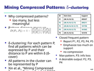 448
Mining Compressed Patterns: δ-clustering
 Why compressed patterns?
 too many, but less
meaningful
 Pattern distance measure
 δ-clustering: For each pattern P,
find all patterns which can be
expressed by P and their
distance to P are within δ (δ-
cover)
 All patterns in the cluster can
be represented by P
 Xin et al., “Mining Compressed
ID Item-Sets Support
P1 {38,16,18,12} 205227
P2 {38,16,18,12,17} 205211
P3 {39,38,16,18,12,17} 101758
P4 {39,16,18,12,17} 161563
P5 {39,16,18,12} 161576
 Closed frequent pattern
 Report P1, P2, P3, P4, P5
 Emphasize too much on
support
 no compression
 Max-pattern, P3: info loss
 A desirable output: P2, P3,
P4
 