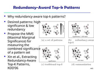 449
Redundancy-Award Top-k Patterns
 Why redundancy-aware top-k patterns?
 Desired patterns: high
significance & low
redundancy
 Propose the MMS
(Maximal Marginal
Significance) for
measuring the
combined significance
of a pattern set
 Xin et al., Extracting
Redundancy-Aware
Top-K Patterns,
KDD’06
 