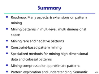 456
Summary
 Roadmap: Many aspects & extensions on pattern
mining
 Mining patterns in multi-level, multi dimensional
space
 Mining rare and negative patterns
 Constraint-based pattern mining
 Specialized methods for mining high-dimensional
data and colossal patterns
 Mining compressed or approximate patterns
 Pattern exploration and understanding: Semantic
 