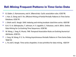 463
Ref: Mining Frequent Patterns in Time-Series Data
 B. Ozden, S. Ramaswamy, and A. Silberschatz. Cyclic association rules. ICDE'98.
 J. Han, G. Dong and Y. Yin, Efficient Mining of Partial Periodic Patterns in Time Series
Database, ICDE'99.
 J. Shieh and E. Keogh. iSAX: Indexing and mining terabyte sized time series. KDD'08
 B.-K. Yi, N. Sidiropoulos, T. Johnson, H. V. Jagadish, C. Faloutsos, and A. Biliris. Online
Data Mining for Co-Evolving Time Sequences. ICDE'00.
 W. Wang, J. Yang, R. Muntz. TAR: Temporal Association Rules on Evolving Numerical
Attributes. ICDE’01.
 J. Yang, W. Wang, P. S. Yu. Mining Asynchronous Periodic Patterns in Time Series Data.
TKDE’03
 L. Ye and E. Keogh. Time series shapelets: A new primitive for data mining. KDD'09
 