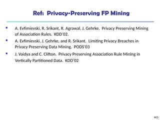 465
Ref: Privacy-Preserving FP Mining
 A. Evfimievski, R. Srikant, R. Agrawal, J. Gehrke. Privacy Preserving Mining
of Association Rules. KDD’02.
 A. Evfimievski, J. Gehrke, and R. Srikant. Limiting Privacy Breaches in
Privacy Preserving Data Mining. PODS’03
 J. Vaidya and C. Clifton. Privacy Preserving Association Rule Mining in
Vertically Partitioned Data. KDD’02
 