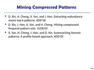 Mining Compressed Patterns
 D. Xin, H. Cheng, X. Yan, and J. Han. Extracting redundancy-
aware top-k patterns. KDD'06
 D. Xin, J. Han, X. Yan, and H. Cheng. Mining compressed
frequent-pattern sets. VLDB'05
 X. Yan, H. Cheng, J. Han, and D. Xin. Summarizing itemset
patterns: A profile-based approach. KDD'05
466
 
