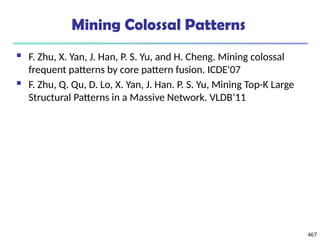 Mining Colossal Patterns
 F. Zhu, X. Yan, J. Han, P. S. Yu, and H. Cheng. Mining colossal
frequent patterns by core pattern fusion. ICDE'07
 F. Zhu, Q. Qu, D. Lo, X. Yan, J. Han. P. S. Yu, Mining Top-K Large
Structural Patterns in a Massive Network. VLDB’11
467
 