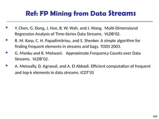 468
Ref: FP Mining from Data Streams
 Y. Chen, G. Dong, J. Han, B. W. Wah, and J. Wang. Multi-Dimensional
Regression Analysis of Time-Series Data Streams. VLDB'02.
 R. M. Karp, C. H. Papadimitriou, and S. Shenker. A simple algorithm for
finding frequent elements in streams and bags. TODS 2003.
 G. Manku and R. Motwani. Approximate Frequency Counts over Data
Streams. VLDB’02.
 A. Metwally, D. Agrawal, and A. El Abbadi. Efficient computation of frequent
and top-k elements in data streams. ICDT'05
 