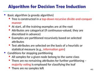 480
Algorithm for Decision Tree Induction
 Basic algorithm (a greedy algorithm)
 Tree is constructed in a top-down recursive divide-and-conquer
manner
 At start, all the training examples are at the root
 Attributes are categorical (if continuous-valued, they are
discretized in advance)
 Examples are partitioned recursively based on selected
attributes
 Test attributes are selected on the basis of a heuristic or
statistical measure (e.g., information gain)
 Conditions for stopping partitioning
 All samples for a given node belong to the same class
 There are no remaining attributes for further partitioning –
majority voting is employed for classifying the leaf
 There are no samples left
 