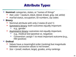 48
Attribute Types
 Nominal: categories, states, or “names of things”
 Hair_color = {auburn, black, blond, brown, grey, red, white}
 marital status, occupation, ID numbers, zip codes
 Binary
 Nominal attribute with only 2 states (0 and 1)
 Symmetric binary: both outcomes equally important

e.g., gender
 Asymmetric binary: outcomes not equally important.

e.g., medical test (positive vs. negative)

Convention: assign 1 to most important outcome (e.g.,
HIV positive)
 Ordinal
 Values have a meaningful order (ranking) but magnitude
between successive values is not known.
 Size = {small, medium, large}, grades, army rankings
 