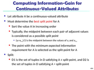 484
Computing Information-Gain for
Continuous-Valued Attributes
 Let attribute A be a continuous-valued attribute
 Must determine the best split point for A
 Sort the value A in increasing order
 Typically, the midpoint between each pair of adjacent values
is considered as a possible split point
 (ai+ai+1)/2 is the midpoint between the values of ai and ai+1
 The point with the minimum expected information
requirement for A is selected as the split-point for A
 Split:
 D1 is the set of tuples in D satisfying A ≤ split-point, and D2 is
the set of tuples in D satisfying A > split-point
 