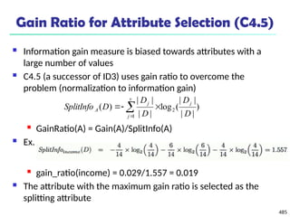 485
Gain Ratio for Attribute Selection (C4.5)
 Information gain measure is biased towards attributes with a
large number of values
 C4.5 (a successor of ID3) uses gain ratio to overcome the
problem (normalization to information gain)
 GainRatio(A) = Gain(A)/SplitInfo(A)
 Ex.
 gain_ratio(income) = 0.029/1.557 = 0.019
 The attribute with the maximum gain ratio is selected as the
splitting attribute
)
|
|
|
|
(
log
|
|
|
|
)
( 2
1 D
D
D
D
D
SplitInfo
j
v
j
j
A 

 

 