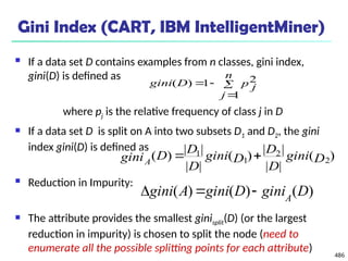 486
Gini Index (CART, IBM IntelligentMiner)
 If a data set D contains examples from n classes, gini index,
gini(D) is defined as
where pj is the relative frequency of class j in D
 If a data set D is split on A into two subsets D1 and D2, the gini
index gini(D) is defined as
 Reduction in Impurity:
 The attribute provides the smallest ginisplit(D) (or the largest
reduction in impurity) is chosen to split the node (need to
enumerate all the possible splitting points for each attribute)




n
j
p j
D
gini
1
2
1
)
(
)
(
|
|
|
|
)
(
|
|
|
|
)
( 2
2
1
1
D
gini
D
D
D
gini
D
D
D
giniA


)
(
)
(
)
( D
gini
D
gini
A
gini A



 