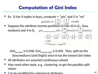 487
Computation of Gini Index
 Ex. D has 9 tuples in buys_computer = “yes” and 5 in “no”
 Suppose the attribute income partitions D into 10 in D1: {low,
medium} and 4 in D2
Gini{low,high} is 0.458; Gini{medium,high} is 0.450. Thus, split on the
{low,medium} (and {high}) since it has the lowest Gini index
 All attributes are assumed continuous-valued
 May need other tools, e.g., clustering, to get the possible split
values

459
.
0
14
5
14
9
1
)
(
2
2
















D
gini
)
(
14
4
)
(
14
10
)
( 2
1
}
,
{ D
Gini
D
Gini
D
gini medium
low
income 














 