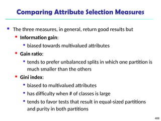 488
Comparing Attribute Selection Measures
 The three measures, in general, return good results but
 Information gain:

biased towards multivalued attributes
 Gain ratio:

tends to prefer unbalanced splits in which one partition is
much smaller than the others
 Gini index:

biased to multivalued attributes

has difficulty when # of classes is large

tends to favor tests that result in equal-sized partitions
and purity in both partitions
 