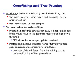490
Overfitting and Tree Pruning
 Overfitting: An induced tree may overfit the training data
 Too many branches, some may reflect anomalies due to
noise or outliers
 Poor accuracy for unseen samples
 Two approaches to avoid overfitting
 Prepruning: Halt tree construction early do not split a node
̵
if this would result in the goodness measure falling below a
threshold

Difficult to choose an appropriate threshold
 Postpruning: Remove branches from a “fully grown” tree—
get a sequence of progressively pruned trees

Use a set of data different from the training data to
decide which is the “best pruned tree”
 