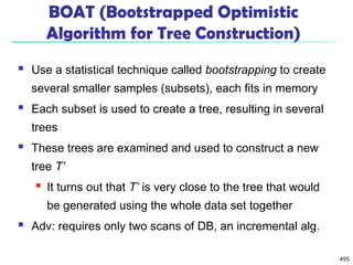 495
BOAT (Bootstrapped Optimistic
Algorithm for Tree Construction)
 Use a statistical technique called bootstrapping to create
several smaller samples (subsets), each fits in memory
 Each subset is used to create a tree, resulting in several
trees
 These trees are examined and used to construct a new
tree T’
 It turns out that T’ is very close to the tree that would
be generated using the whole data set together
 Adv: requires only two scans of DB, an incremental alg.
 