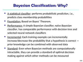 500
Bayesian Classification: Why?
 A statistical classifier: performs probabilistic prediction, i.e.,
predicts class membership probabilities
 Foundation: Based on Bayes’ Theorem.
 Performance: A simple Bayesian classifier, naïve Bayesian
classifier, has comparable performance with decision tree and
selected neural network classifiers
 Incremental: Each training example can incrementally
increase/decrease the probability that a hypothesis is correct —
prior knowledge can be combined with observed data
 Standard: Even when Bayesian methods are computationally
intractable, they can provide a standard of optimal decision
making against which other methods can be measured
 