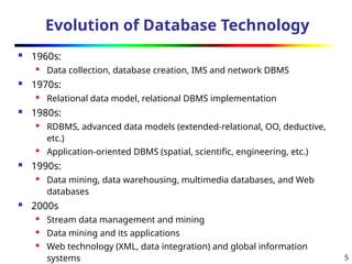 5
Evolution of Database Technology
 1960s:
 Data collection, database creation, IMS and network DBMS
 1970s:
 Relational data model, relational DBMS implementation
 1980s:
 RDBMS, advanced data models (extended-relational, OO, deductive,
etc.)
 Application-oriented DBMS (spatial, scientific, engineering, etc.)
 1990s:
 Data mining, data warehousing, multimedia databases, and Web
databases
 2000s
 Stream data management and mining
 Data mining and its applications
 Web technology (XML, data integration) and global information
systems
 