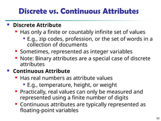 50
Discrete vs. Continuous Attributes
 Discrete Attribute
 Has only a finite or countably infinite set of values

E.g., zip codes, profession, or the set of words in a
collection of documents
 Sometimes, represented as integer variables
 Note: Binary attributes are a special case of discrete
attributes
 Continuous Attribute
 Has real numbers as attribute values

E.g., temperature, height, or weight
 Practically, real values can only be measured and
represented using a finite number of digits
 Continuous attributes are typically represented as
floating-point variables
 