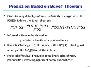 502
Prediction Based on Bayes’ Theorem
 Given training data X, posteriori probability of a hypothesis H,
P(H|X), follows the Bayes’ theorem
 Informally, this can be viewed as
posteriori = likelihood x prior/evidence
 Predicts X belongs to Ci iff the probability P(Ci|X) is the highest
among all the P(Ck|X) for all the k classes
 Practical difficulty: It requires initial knowledge of many
probabilities, involving significant computational cost
)
(
/
)
(
)
|
(
)
(
)
(
)
|
(
)
|
( X
X
X
X
X P
H
P
H
P
P
H
P
H
P
H
P 


 
