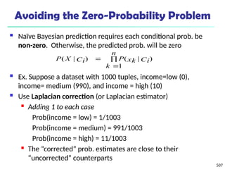 507
Avoiding the Zero-Probability Problem
 Naïve Bayesian prediction requires each conditional prob. be
non-zero. Otherwise, the predicted prob. will be zero
 Ex. Suppose a dataset with 1000 tuples, income=low (0),
income= medium (990), and income = high (10)
 Use Laplacian correction (or Laplacian estimator)
 Adding 1 to each case
Prob(income = low) = 1/1003
Prob(income = medium) = 991/1003
Prob(income = high) = 11/1003
 The “corrected” prob. estimates are close to their
“uncorrected” counterparts



n
k
Ci
xk
P
Ci
X
P
1
)
|
(
)
|
(
 