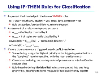 510
Using IF-THEN Rules for Classification
 Represent the knowledge in the form of IF-THEN rules
R: IF age = youth AND student = yes THEN buys_computer = yes
 Rule antecedent/precondition vs. rule consequent
 Assessment of a rule: coverage and accuracy
 ncovers = # of tuples covered by R
 ncorrect = # of tuples correctly classified by R
coverage(R) = ncovers /|D| /* D: training data set */
accuracy(R) = ncorrect / ncovers
 If more than one rule are triggered, need conflict resolution
 Size ordering: assign the highest priority to the triggering rules that has
the “toughest” requirement (i.e., with the most attribute tests)
 Class-based ordering: decreasing order of prevalence or misclassification
cost per class
 Rule-based ordering (decision list): rules are organized into one long
priority list, according to some measure of rule quality or by experts
 