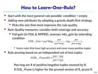 515
How to Learn-One-Rule?
 Start with the most general rule possible: condition = empty
 Adding new attributes by adopting a greedy depth-first strategy
 Picks the one that most improves the rule quality
 Rule-Quality measures: consider both coverage and accuracy
 Foil-gain (in FOIL & RIPPER): assesses info_gain by extending
condition

favors rules that have high accuracy and cover many positive tuples
 Rule pruning based on an independent set of test tuples
Pos/neg are # of positive/negative tuples covered by R.
If FOIL_Prune is higher for the pruned version of R, prune R
)
log
'
'
'
(log
'
_ 2
2
neg
pos
pos
neg
pos
pos
pos
Gain
FOIL





neg
pos
neg
pos
R
Prune
FOIL



)
(
_
 