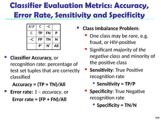 Classifier Evaluation Metrics: Accuracy,
Error Rate, Sensitivity and Specificity
 Classifier Accuracy, or
recognition rate: percentage of
test set tuples that are correctly
classified
Accuracy = (TP + TN)/All
 Error rate: 1 – accuracy, or
Error rate = (FP + FN)/All
 Class Imbalance Problem:
 One class may be rare, e.g.
fraud, or HIV-positive
 Significant majority of the
negative class and minority of
the positive class
 Sensitivity: True Positive
recognition rate

Sensitivity = TP/P
 Specificity: True Negative
recognition rate

Specificity = TN/N
AP C ¬C
C TP FN P
¬C FP TN N
P’ N’ All
519
 