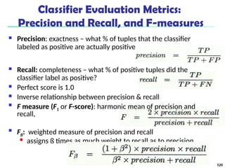 Classifier Evaluation Metrics:
Precision and Recall, and F-measures
 Precision: exactness – what % of tuples that the classifier
labeled as positive are actually positive
 Recall: completeness – what % of positive tuples did the
classifier label as positive?
 Perfect score is 1.0
 Inverse relationship between precision & recall

F measure (F1 or F-score): harmonic mean of precision and
recall,

Fß: weighted measure of precision and recall

assigns ß times as much weight to recall as to precision
520
 