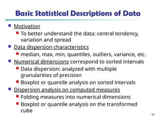 52
Basic Statistical Descriptions of Data
 Motivation
 To better understand the data: central tendency,
variation and spread
 Data dispersion characteristics
 median, max, min, quantiles, outliers, variance, etc.
 Numerical dimensions correspond to sorted intervals
 Data dispersion: analyzed with multiple
granularities of precision
 Boxplot or quantile analysis on sorted intervals
 Dispersion analysis on computed measures
 Folding measures into numerical dimensions
 Boxplot or quantile analysis on the transformed
cube
 