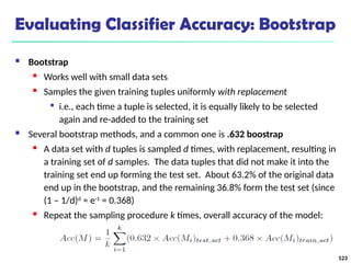 Evaluating Classifier Accuracy: Bootstrap
 Bootstrap
 Works well with small data sets
 Samples the given training tuples uniformly with replacement

i.e., each time a tuple is selected, it is equally likely to be selected
again and re-added to the training set
 Several bootstrap methods, and a common one is .632 boostrap
 A data set with d tuples is sampled d times, with replacement, resulting in
a training set of d samples. The data tuples that did not make it into the
training set end up forming the test set. About 63.2% of the original data
end up in the bootstrap, and the remaining 36.8% form the test set (since
(1 – 1/d)d
≈ e-1
= 0.368)
 Repeat the sampling procedure k times, overall accuracy of the model:
523
 